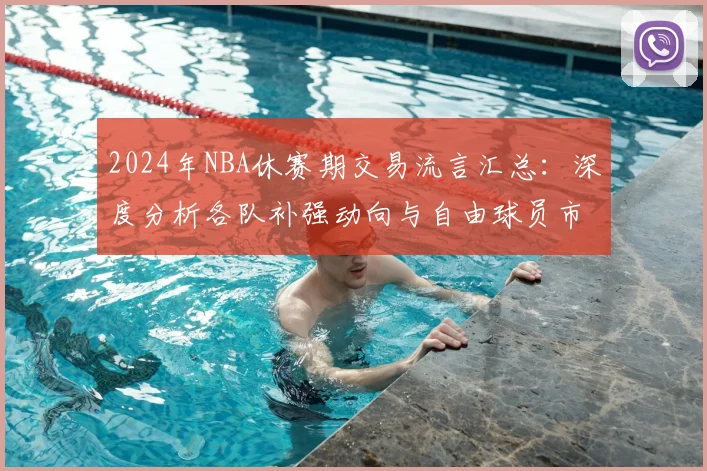2024年NBA休赛期交易流言汇总：深度分析各队补强动向与自由球员市场预测