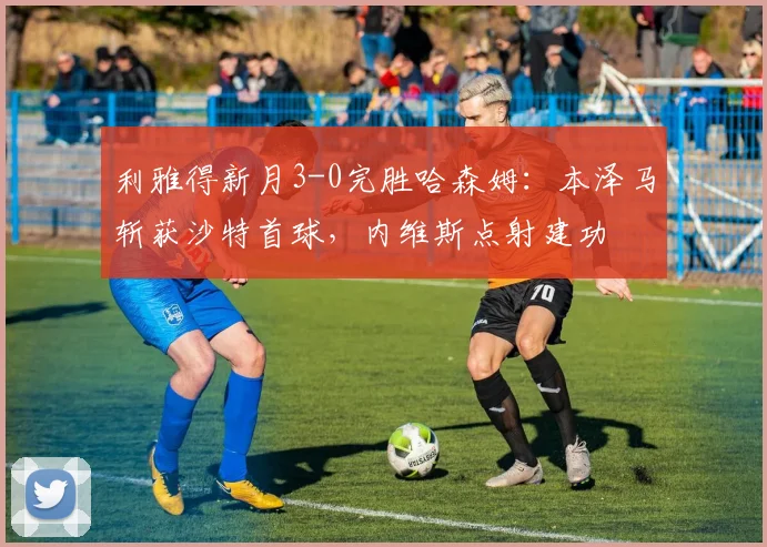 利雅得新月3-0完胜哈森姆：本泽马斩获沙特首球，内维斯点射建功