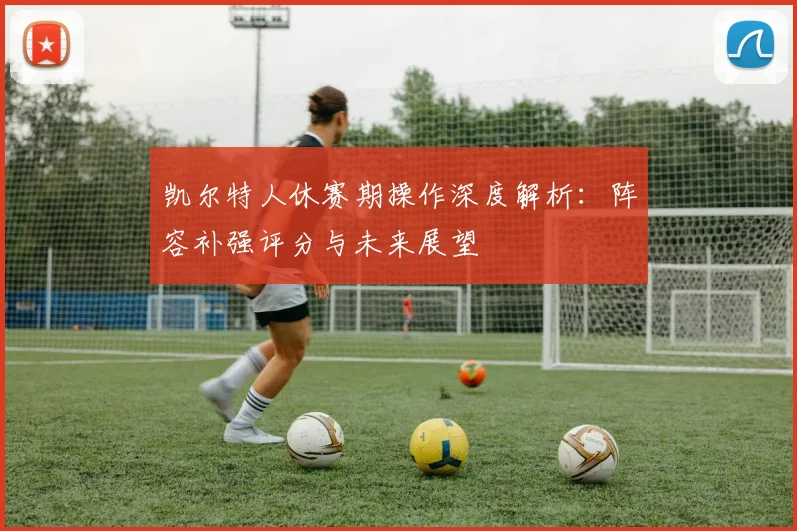 凯尔特人休赛期操作深度解析：阵容补强评分与未来展望