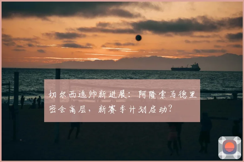 切尔西选帅新进展：阿隆索马德里密会高层，新赛季计划启动？