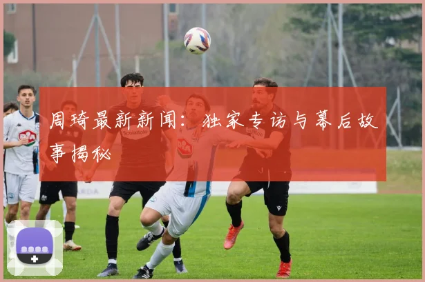 周琦最新新闻：独家专访与幕后故事揭秘