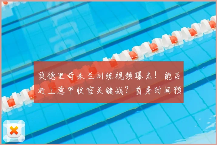 莫德里奇米兰训练视频曝光！能否赶上意甲收官关键战？首秀时间预测分析