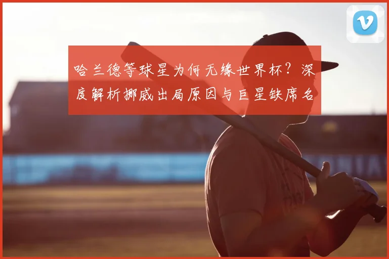 哈兰德等球星为何无缘世界杯？深度解析挪威出局原因与巨星缺席名单