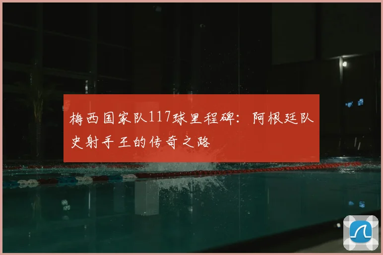 梅西国家队117球里程碑：阿根廷队史射手王的传奇之路