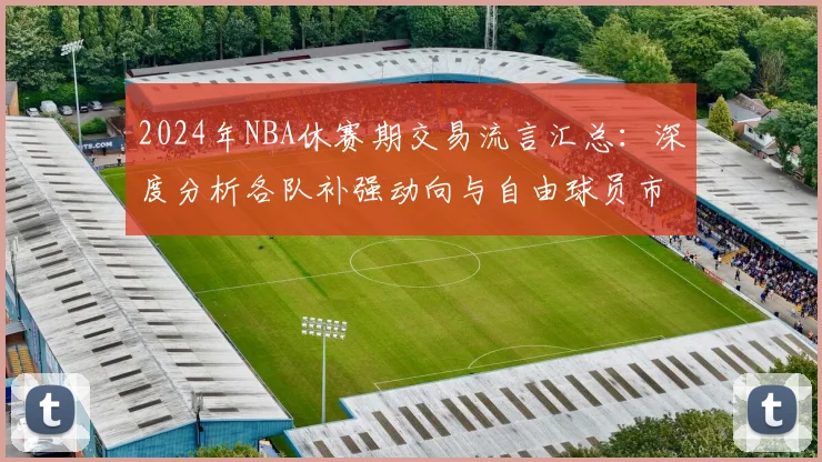 2024年NBA休赛期交易流言汇总：深度分析各队补强动向与自由球员市场预测