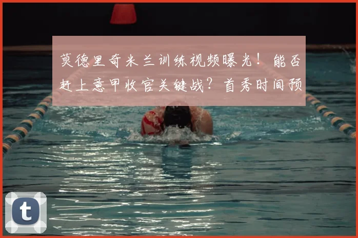 莫德里奇米兰训练视频曝光！能否赶上意甲收官关键战？首秀时间预测分析