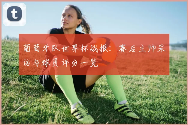 葡萄牙队世界杯战报：赛后主帅采访与球员评分一览