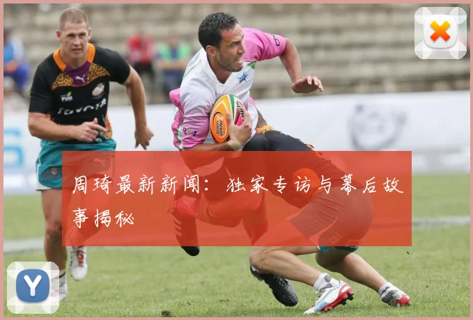 周琦最新新闻：独家专访与幕后故事揭秘