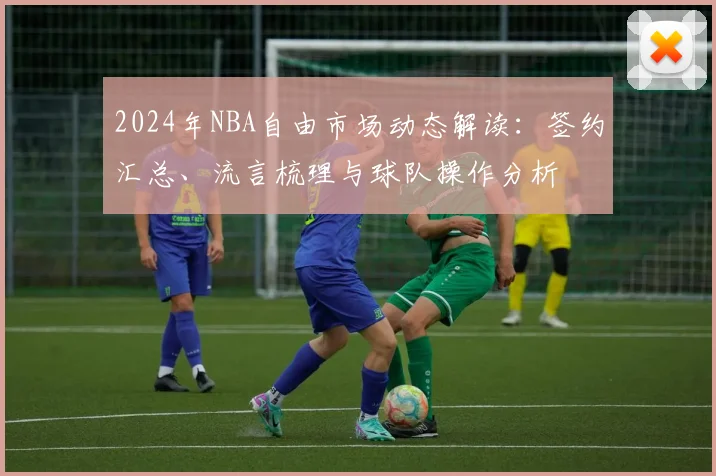 2024年NBA自由市场动态解读：签约汇总、流言梳理与球队操作分析